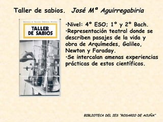 BIBLIOTECA DEL IES “ROSARIO DE ACUÑA” Nivel: 4º ESO; 1º y 2º Bach. Representación teatral donde se describen pasajes de la vida y obra de Arquímedes, Galileo, Newton y Faraday. Se intercalan amenas experiencias prácticas de estos científicos. Taller de sabios.  José Mª Aguirregabiria 