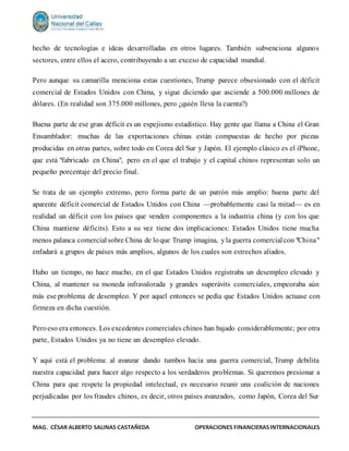 MAG. CÉSAR ALBERTO SALINAS CASTAÑEDA OPERACIONES FINANCIERASINTERNACIONALES
hecho de tecnologías e ideas desarrolladas en otros lugares. También subvenciona algunos
sectores, entre ellos el acero, contribuyendo a un exceso de capacidad mundial.
Pero aunque su camarilla menciona estas cuestiones, Trump parece obsesionado con el déficit
comercial de Estados Unidos con China, y sigue diciendo que asciende a 500.000 millones de
dólares. (En realidad son 375.000 millones, pero ¿quién lleva la cuenta?)
Buena parte de ese gran déficit es un espejismo estadístico. Hay gente que llama a China el Gran
Ensamblador: muchas de las exportaciones chinas están compuestas de hecho por piezas
producidas en otras partes, sobre todo en Corea del Sur y Japón. El ejemplo clásico es el iPhone,
que está "fabricado en China", pero en el que el trabajo y el capital chinos representan solo un
pequeño porcentaje del precio final.
Se trata de un ejemplo extremo, pero forma parte de un patrón más amplio: buena parte del
aparente déficit comercial de Estados Unidos con China —probablemente casi la mitad— es en
realidad un déficit con los países que venden componentes a la industria china (y con los que
China mantiene déficits). Esto a su vez tiene dos implicaciones: Estados Unidos tiene mucha
menos palanca comercialsobre China de loque Trump imagina, yla guerra comercialcon "China"
enfadará a grupos de países más amplios, algunos de los cuales son estrechos aliados.
Hubo un tiempo, no hace mucho, en el que Estados Unidos registraba un desempleo elevado y
China, al mantener su moneda infravalorada y grandes superávits comerciales, empeoraba aún
más ese problema de desempleo. Y por aquel entonces se pedía que Estados Unidos actuase con
firmeza en dicha cuestión.
Peroeso era entonces. Los excedentes comerciales chinos han bajado considerablemente; por otra
parte, Estados Unidos ya no tiene un desempleo elevado.
Y aquí está el problema: al avanzar dando tumbos hacia una guerra comercial, Trump debilita
nuestra capacidad para hacer algo respecto a los verdaderos problemas. Si queremos presionar a
China para que respete la propiedad intelectual, es necesario reunir una coalición de naciones
perjudicadas por los fraudes chinos, es decir, otros países avanzados, como Japón, Corea del Sur
 