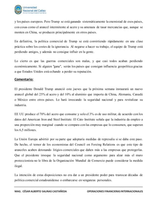 MAG. CÉSAR ALBERTO SALINAS CASTAÑEDA OPERACIONES FINANCIERASINTERNACIONALES
y los países europeos. Pero Trump se está ganando sistemáticamente la enemistad de esos países,
con cosas como el arancel intermitente al acero y su amenaza de tasar mercancías que, aunque se
monten en China, se producen principalmente en otros países.
En definitiva, la política comercial de Trump se está convirtiendo rápidamente en una clase
práctica sobre los costes de la ignorancia. Al negarse a hacer su trabajo, el equipo de Trump está
perdiendo amigos, y además no consigue influir en la gente.
Lo cierto es que las guerras comerciales son malas, y que casi todos acaban perdiendo
económicamente. Si alguien "gana", serán los países que consigan influencia geopolítica gracias
a que Estados Unidos está echando a perder su reputación.
Comentario:
El presidente Donald Trump anunció este jueves que la próxima semana instaurará un nuevo
arancel global del 25% al acero y del 10% al aluminio que importa de China, Alemania, Canadá
o México entre otros países. Lo hará invocando la seguridad nacional y para revitalizar su
industria.
EE UU produce el 70% del acero que consume y solo el 3% es de uso militar, de acuerdo con los
datos del American Iron and Steel Institute. El Cato Institute señala que la industria da empleo a
una proporción muy marginal cuando se compara con las empresas que lo consumen, que superan
los 6,5 millones.
La Unión Europa advirtió por su parte que adoptaría medidas de represalia si se daba este paso.
De hecho, el temor de los economistas del Council on Foreing Relations es que este tipo de
aranceles acaben detonando litigios comerciales que dañen más a las empresas que protegerlas.
Que el presidente invoque la seguridad nacional como argumento para alzar más el muro
proteccionista no le libra de la Organización Mundial de Comercio puede considerar la medida
ilegal.
La intención de estas disposiciones no era dar a un presidente poder para trastocar décadas de
política comercial estadounidense o embarcarse en venganzas personales.
 