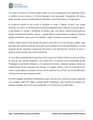 MAG. CÉSAR ALBERTO SALINAS CASTAÑEDA OPERACIONES FINANCIERASINTERNACIONALES
En lo que al comercio se refiere, Estados Unidos no es una superpotencia tan importante; China
es también un actor enorme, y la Unión Europea es aún más grande. Responderán del mismo
modo, atacando sectores estadounidenses vulnerables como la aeronáutica y la agricultura.
La economía mundial de hoy en día se construye en torno a "cadenas de valor" que cruzan
fronteras: un coche o un teléfonomóvil contienen componentes que se fabrican en muchos países,
y que después se montan o modifican en muchos más. Una guerra comercial provocaría un
drástico acortamiento de dichas cadenas, y muchas fábricas estadounidenses acabarían siendo las
grandes perdedoras, como ocurrió en el pasado, cuando se disparó el comercio mundial.
Estados Unidos trata de evitar detonar una guerra comercial con la Unión Europea, aunque sigue
pensando que el déficit comercial con su gran socioeconómico le crea un gran problema. Con ese
propósito decide suspender la aplicación del arancel a las importaciones europeas de acero y
aluminio hasta encontrar una solución definitiva.
La Casa Blanca pretende que Europa haga frente común con Estados Unidos en contra de China.
Se trata de una exención temporal y con condiciones: se especula con la posibilidad de que
Washington exija límites voluntarios a la exportación de acero y aluminio europeo, reclame un
endurecimiento de las relaciones entre Europa y el gigante asiático, y que los socios de la UE
eleven el gasto público en defensa en línea con los objetivos de la OTAN (un 2% del PIB anual,
cifra que está muy lejos del gasto actual).
En 2008 el gigante electrónico estadounidense ganó otro juicio por violación de marca registrada
a la compañía china New Apple Concept Digital Technology, cuyo logotipo era también una
manzana mordida, pero en ese caso encapsulada en el interior de un escudo alado.
 