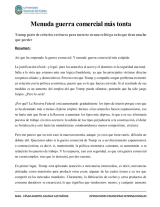 MAG. CÉSAR ALBERTO SALINAS CASTAÑEDA OPERACIONES FINANCIERASINTERNACIONALES
Menuda guerra comercial más tonta
Trump parte de criterios erróneos para meterse enuna refriega enla que tiene mucho
que perder
Resumen:
Así que ha empezado la guerra comercial. Y menuda guerra comercial más estúpida.
La justificaciónoficial –y legal– para los aranceles al acero y el aluminio es la seguridad nacional.
Salta a la vista que estamos ante una lógica fraudulenta, ya que las principales víctimas directas
sonpaíses aliados y democráticos. Perono creoque Trump y compañía tengan problema en mentir
en relación con la política económica, puesto que es lo que hacen con todo. Si el resultado de sus
medidas es un aumento del empleo del que Trump pueda ufanarse, pensarán que ha sido juego
limpio. ¿Pero lo será?
¿Por qué? La Reserva Federal está aumentando gradualmente los tipos de interés porque cree que
se ha alcanzado más o menos el pleno empleo. Incluso si los aranceles fuesen expansionistas, eso
no haría más que llevar a la Reserva a aumentar los tipos más deprisa, lo que a su vez eliminaría
puestos de trabajo en otros sectores: la subida de los tipos perjudicaría a la construcción, el dólar
se fortalecería y esto haría las manufacturas estadounidenses menos competitivas, etcétera.
Pero me parece que en este caso la macroeconomía, aunque yo creo que tiene razón, dificulta un
debate útil. Queremos saber si la guerra comercial de Trump va a ser directamente expansionista
o contraccionista, es decir, si, manteniendo la política monetaria constante, se aumentarán o se
reducirán los puestos de trabajo. Y la respuesta, casi con seguridad, es que esta guerra comercial
no creará empleo, sino que lo destruirá, por dos razones.
En primer lugar, Trump está aplicando aranceles a mercancías intermedias, es decir, mercancías
utilizadas como materiales para producir otras cosas, algunas de las cuales tienen a su vez que
competir en los mercados mundiales. Claramente, la fabricación de coches y otros productos de
consumo duraderos se encarecerá, lo que significa que venderemos menos; y cualquier aumento
 