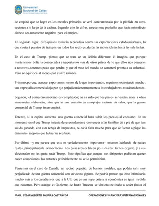 MAG. CÉSAR ALBERTO SALINAS CASTAÑEDA OPERACIONES FINANCIERASINTERNACIONALES
de empleo que se logre en los metales primarios se verá contrarrestada por la pérdida en otros
sectores alo largo de la cadena. Jugando con las cifras, parece muy probable que hasta este efecto
directo sea netamente negativo para el empleo.
En segundo lugar, otros países tomarán represalias contra las exportaciones estadounidenses, lo
que costará puestos de trabajos en todos los sectores, desde las motocicletas hasta las salchichas.
En el caso de Trump, pienso que se trata de un delirio diferente: él imagina que porque
mantenemos déficits comerciales e importamos más de otros países de lo que ellos nos compran
a nosotros, tenemos poco que perder, y que el resto del mundo se someterá pronto a su voluntad.
Pero se equivoca al menos por cuatro razones.
Primero, porque, aunque exportamos menos de lo que importamos, seguimos exportando mucho;
una represalia comercial ojo por ojo perjudicará enormemente a los trabajadores estadounidenses.
Segundo, el comercio moderno es complicado; no es solo que los países se vendan unos a otras
mercancías elaboradas, sino que es una cuestión de complejas cadenas de valor, que la guerra
comercial de Trump interrumpirá.
Tercero, si la espiral aumenta, una guerra comercial hará subir los precios al consumo. En un
momento en el que Trump intenta desesperadamente convencer a las familias de a pie de que han
salido ganando con esta rebaja de impuestos, no haría falta mucho para que se fueran a pique las
diminutas mejoras que hubieran recibido.
Por último –y me parece que esto es verdaderamente importante– estamos hablando de países
reales, principalmente democracias. Los países reales hacen política real; tienen orgullo, y a sus
electorados no les gusta nada Trump. Esto significa que aunque sus dirigentes pudiesen querer
hacer concesiones, los votantes probablemente no se lo permitirían.
Pensemos en el caso de Canadá, un vecino pequeño, de buenos modales, que podría salir muy
perjudicado de una guerra comercial con su vecino gigante. Se podría pensar que esto intimidaría
mucho más a los canadienses que a la UE, que es una superpotencia económica en igual medida
que nosotros. Pero aunque el Gobierno de Justin Trudeau se sintiera inclinado a ceder (hasta el
 