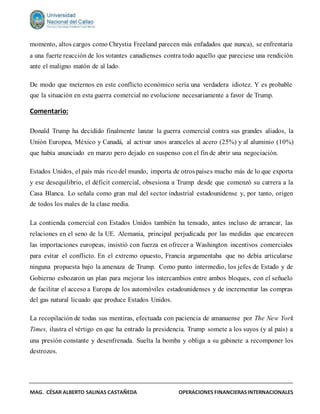 MAG. CÉSAR ALBERTO SALINAS CASTAÑEDA OPERACIONES FINANCIERASINTERNACIONALES
momento, altos cargos como Chrystia Freeland parecen más enfadados que nunca), se enfrentaría
a una fuerte reacción de los votantes canadienses contra todo aquello que pareciese una rendición
ante el maligno matón de al lado.
De modo que meternos en este conflicto económico sería una verdadera idiotez. Y es probable
que la situación en esta guerra comercial no evolucione necesariamente a favor de Trump.
Comentario:
Donald Trump ha decidido finalmente lanzar la guerra comercial contra sus grandes aliados, la
Unión Europea, México y Canadá, al activar unos aranceles al acero (25%) y al aluminio (10%)
que había anunciado en marzo pero dejado en suspenso con el fin de abrir una negociación.
Estados Unidos, el país más ricodel mundo, importa de otrospaíses mucho más de lo que exporta
y ese desequilibrio, el déficit comercial, obsesiona a Trump desde que comenzó su carrera a la
Casa Blanca. Lo señala como gran mal del sector industrial estadounidense y, por tanto, origen
de todos los males de la clase media.
La contienda comercial con Estados Unidos también ha tensado, antes incluso de arrancar, las
relaciones en el seno de la UE. Alemania, principal perjudicada por las medidas que encarecen
las importaciones europeas, insistió con fuerza en ofrecer a Washington incentivos comerciales
para evitar el conflicto. En el extremo opuesto, Francia argumentaba que no debía articularse
ninguna propuesta bajo la amenaza de Trump. Como punto intermedio, los jefes de Estado y de
Gobierno esbozaron un plan para mejorar los intercambios entre ambos bloques, con el señuelo
de facilitar el acceso a Europa de los automóviles estadounidenses y de incrementar las compras
del gas natural licuado que produce Estados Unidos.
La recopilación de todas sus mentiras, efectuada con paciencia de amanuense por The New York
Times, ilustra el vértigo en que ha entrado la presidencia. Trump somete a los suyos (y al país) a
una presión constante y desenfrenada. Suelta la bomba y obliga a su gabinete a recomponer los
destrozos.
 