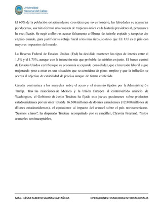 MAG. CÉSAR ALBERTO SALINAS CASTAÑEDA OPERACIONES FINANCIERASINTERNACIONALES
El 60% de la población estadounidense considera que no es honesto, las falsedades se acumulan
por decenas, sus tuits forman una cascada de tropiezos única enla historiapresidencial, pero nunca
ha rectificado. Se negó a ello tras acusar falsamente a Obama de haberle espiado y tampoco dio
el paso cuando, para justificar su rebaja fiscal a los más ricos, sostuvo que EE UU es el país con
mayores impuestos del mundo.
La Reserva Federal de Estados Unidos (Fed) ha decidido mantener los tipos de interés entre el
1,5% y el 1,75%, aunque con la intención más que probable de subirlos en junio. El banco central
de Estados Unidos certifica que su economíase expande consolidez, que el mercado laboral sigue
mejorando pese a estar en una situación que se considera de pleno empleo y que la inflación se
acerca al objetivo de estabilidad de precios aunque de forma contenida.
Canadá contraataca a los aranceles sobre el acero y el aluminio fijados por la Administración
Trump. Tras las reacciones de México y la Unión Europea al controvertido anuncio de
Washington, el Gobierno de Justin Trudeau ha fijado este jueves gravámenes sobre productos
estadounidenses por un valor total de 16.600millones de dólares canadienses (12.800millones de
dólares estadounidenses), el equivalente al impacto del arancel sobre el país norteamericano.
"Seamos claros", ha disparado Trudeau acompañado por su canciller, Chrystia Freeland. "Estos
aranceles son inaceptables.
 