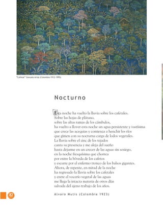 8282
Esta noche ha vuelto la lluvia sobre los cafetales.
Sobre las hojas de plátano,
sobre las altas ramas de los cámbulos,
ha vuelto a llover esta noche un agua persistente y vastísima
que crece las acequias y comienza a henchir los ríos
que gimen con su nocturna carga de lodos vegetales.
La lluvia sobre el zinc de los tejados
canta su presencia y me aleja del sueño
hasta dejarme en un crecer de las aguas sin sosiego,
en la noche fresquísima que chorrea
por entre la bóveda de los cafetos
y escurre por el enfermo tronco de los balsos gigantes.
Ahora, de repente, en mitad de la noche
ha regresado la lluvia sobre los cafetales
y entre el vocerío vegetal de las aguas
me llega la intacta materia de otros días
salvada del ajeno trabajo de los años.
A l v a r o M u t i s ( C o l o m b i a 1 9 2 3 )
N o c t u r n o
“Cafetal” Gonzalo Ariza (Colombia 1912-1995)
 