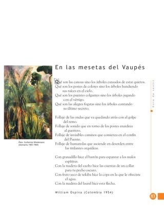 Horadesentir
8383
Qué son las canoas sino los árboles cansados de estar quietos.
Qué son los postes de colores sino los árboles hundiendo
sus raíces en el cielo.
Qué son los puentes colgantes sino los árboles jugando
con el vértigo.
Qué son las alegres fogatas sino los árboles contando
su último secreto.
Follaje de las ondas que va quedando atrás con el golpe
del remo.
Follaje de sonido que en torno de los postes enardece
al guerrero.
Follaje de invisibles caminos que comienza en el confín
del Puente.
Follaje de humaredas que asciende en desorden entre
las titilantes orquídeas.
Con granadillo hice el bastón para espantar a los malos
espíritus.
Con la madera del caobo hice las cuentas de un collar
para tu pecho oscuro.
Con fruto seco de tekiba hice la copa en la que le ofreciste
el agua.
Con la madera del laurel hice esta ﬂecha.
W i l l i a m O s p i n a ( C o l o m b i a 1 9 5 4 )
E n l a s m e s e t a s d e l Va u p é s
Óleo. Guillermo Wiedemann
(Alemania 1905-1969)
 
