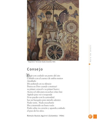 Horadesentir
8787
Elegir con cuidado un punto del aire
Cubrirlo con el cuenco de ambas manos
Arrullarlo
Irlo puliendo en su silencio
Piensa en Dios cuando construyó
su primer caracol o su primer huevo
Acerca el oído para escuchar cómo late
Agítalo para ver si responde
Si no puedes con la curiosidad
haz un huequito para mirarlo adentro
Nada verás. Nada escucharás
Has construido un buen vacío
Ponlo sobre tu corazón y aguarda conﬁado
el paso de los años.
Rómulo Bustos Aguirre (Colombia –1954)
Consejo
“Organillero” Hernando Tejada (Colombia 1925)
 