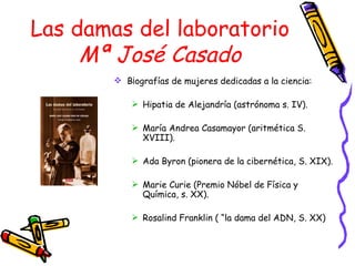 Las damas del laboratorio Mª José Casado B¡ografías de mujeres dedicadas a la ciencia: Hipatia de Alejandría (astrónoma s. IV). María Andrea Casamayor (aritmética S. XVIII). Ada Byron (pionera de la cibernética, S. XIX). Marie Curie (Premio Nóbel de Física y Química, s. XX). Rosalind Franklin ( “la dama del ADN, S. XX) 