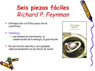 Seis piezas fáciles Richard P. Feynman Introducción a la Física para los no científicos. Temática: Los átomos en movimiento, la conservación de la energía, la gravitación En una lectura sencilla y con ejemplos clásicos presentes en los libros de texto 