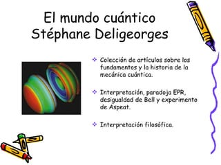El mundo cuántico Stéphane Deligeorges Colección de artículos sobre los fundamentos y la historia de la mecánica cuántica. Interpretación, paradoja EPR, desigualdad de Bell y experimento de Aspeat. Interpretación filosófica. 