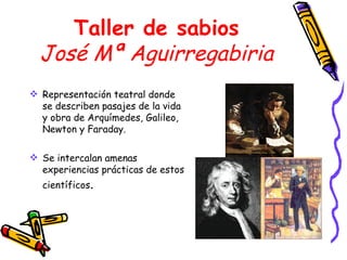 Taller de sabios José Mª Aguirregabiria Representación teatral donde se describen pasajes de la vida y obra de Arquímedes, Galileo, Newton y Faraday. Se intercalan amenas experiencias prácticas de estos científicos . 