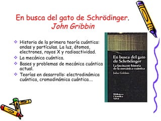 En busca del gato de Schrödinger . John Gribbin Historia de la primera teoría cuántica: ondas y partículas. La luz, átomos, electrones, rayos X y radioactividad. La mecánica cuántica. Bases y problemas de mecánica cuántica actual. Teorías en desarrollo: electrodinámica cuántica, cromodinámica cuántica…. 