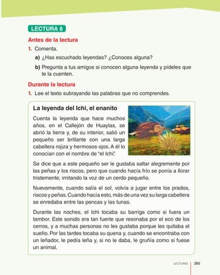 265LECTURAS
LECTURA 8
Antes de la lectura
1.	 Comenta.
a)	¿Has escuchado leyendas? ¿Conoces alguna?
b)	Pregunta a tus amigos si conocen alguna leyenda y pídeles que
te la cuenten.
Durante la lectura
1.	 Lee el texto subrayando las palabras que no comprendes.
La leyenda del Ichi, el enanito
Cuenta la leyenda que hace muchos
años, en el Callejón de Huaylas, se
abrió la tierra y, de su interior, salió un
pequeño ser brillante con una larga
cabellera rojiza y hermosos ojos. A él lo
conocían con el nombre de “el Ichi”.
Se dice que a este pequeño ser le gustaba saltar alegremente por
las peñas y los riscos, pero que cuando hacía frío se ponía a llorar
tristemente, imitando la voz de un cerdo pequeño.
Nuevamente, cuando salía el sol, volvía a jugar entre los prados,
riscos y peñas.Cuando hacía esto, más de una vez su larga cabellera
se enredaba entre las pencas y las tunas.
Durante las noches, el Ichi tocaba su barriga como si fuera un
tambor. Este sonido era tan fuerte que resonaba por el eco de los
cerros, y a muchas personas no les gustaba porque les quitaba el
sueño. Por las tardes tocaba su quena y, cuando se encontraba con
un leñador, le pedía leña y, si no le daba, le gruñía como si fuese
un animal.
 