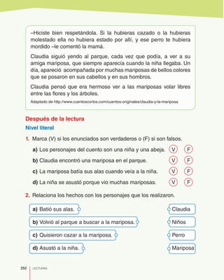 252 LECTURAS
–Hiciste bien respetándola. Si la hubieras cazado o la hubieras
molestado ella no hubiera estado por allí, y ese perro te hubiera
mordido –le comentó la mamá.
Claudia siguió yendo al parque, cada vez que podía, a ver a su
amiga mariposa, que siempre aparecía cuando la niña llegaba. Un
día, apareció acompañada por muchas mariposas de bellos colores
que se posaron en sus cabellos y en sus hombros.
Claudia pensó que era hermoso ver a las mariposas volar libres
entre las flores y los árboles.
Adaptado de http://www.cuentoscortos.com/cuentos-originales/claudia-y-la-mariposa
Después de la lectura
Nivel literal
1.	 Marca (V) si los enunciados son verdaderos o (F) si son falsos.
a)	Los personajes del cuento son una niña y una abeja.	 V	 F
b)	Claudia encontró una mariposa en el parque.	 V	 F
c)	La mariposa batía sus alas cuando veía a la niña.	 V	 F
d)	La niña se asustó porque vio muchas mariposas.	 V	 F
2.	 Relaciona los hechos con los personajes que los realizaron.
a)	Batió sus alas.	 Claudia
b)	Volvió al parque a buscar a la mariposa.	 Niños
c)	Quisieron cazar a la mariposa.	 Perro
d)	Asustó a la niña.	 Mariposa
 