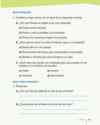 253LECTURAS
Nivel inferencial
1.	 Contesta y luego marca con un aspa (X) la respuesta correcta.
A. ¿Por qué Claudia se alegró al ver una mariposa?
a) Porque quería cazarla.
b) Porque a ella le gustaban las mariposas.
c) Porque las mariposas alegran los parques.
B. ¿Qué querían hacer los niños al intentar cazar a la mariposa?
a) Dejarla libre en otro parque.
b) Tenerla dentro del frasco para enseñársela a sus amigos.
c) Dársela a Claudia para que la tenga en su casa.
C. ¿Qué crees que sentían las mariposas para que posaran en los
cabellos y los hombros de Claudia?
a)	miedo				b) hambre
c) confianza			 d) aburrimiento
Nivel crítico-valorativo
1.	 Responde.
a)	¿Por qué Claudia defiende la vida de los animales?
	
	
b)	¿Qué piensas de actitudes como las de los niños?
	
	
 