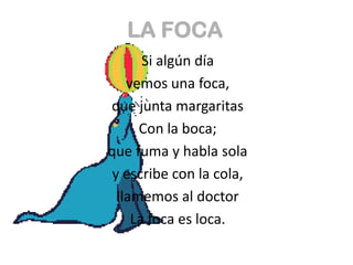 LA FOCA
       Si algún día
    vemos una foca,
que junta margaritas
      Con la boca;
que fuma y habla sola
 y escribe con la cola,
  llamemos al doctor
     La foca es loca.
 