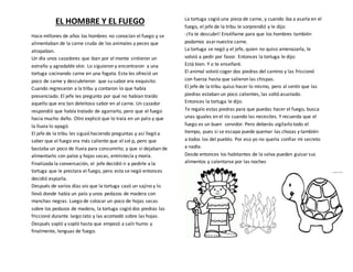 EL HOMBRE Y EL FUEGO
Hace millones de años los hombres no conocían el fuego y se
alimentaban de la carne cruda de los animales y peces que
atrapaban.
Un día unos cazadores que iban por el monte sintieron un
extraño y agradable olor. Lo siguieron y encontraron a una
tortuga cocinando carne en una fogata. Esta les ofreció un
poco de carne y descubrieron que su sabor era exquisito.
Cuando regresaron a la tribu y contaron lo que había
presenciado. El jefe les pregunto por qué no habían traído
aquello que era tan deleitoso sabor en al carne. Un cazador
respondió que había tratado de agarrarlo, pero que el fuego
hacia mucho daño. Otro explicó que lo traía en un palo y que
la lluvia lo apagó.
El jefe de la tribu les siguió haciendo preguntas y así llegó a
saber que el fuego era más caliente que el sol p, pero que
bastaba un poco de lluvia para consumirlo; y que si dejaban de
alimentarlo con palos y hojas secas, entristecía y moría.
Finalizada la conversación, el jefe decidió ir a pedirle a la
tortuga que le prestara el fuego, pero esta se negó entonces
decidió espiarla.
Después de varios días vio que la tortuga cazó un sajino y lo
llevó donde había un palo y unos pedazos de madera con
manchas negras. Luego de colocar un poco de hojas secas
sobre los pedazos de madera, la tortuga cogió dos piedras las
friccionó durante largo rato y las acomodó sobre las hojas.
Después sopló y sopló hasta que empezó a salir humo y
finalmente, lenguas de fuego.
La tortuga cogió una pieza de carne, y cuando iba a asarla en el
fuego, el jefe de la tribu le sorprendió y le dijo:
-¡Ya te descubrí! Enséñame para que los hombres también
podamos asarnuestra carne.
La tortuga se negó y el jefe, quien no quiso amenazarla, le
volvió a pedir por favor. Entonces la tortuga le dijo:
Está bien. Y o te enseñaré.
El animal volvió coger dos piedras del camino y las friccionó
con fuerza hasta que salieron las chispas.
El jefe de la tribu quiso hacer lo mismo, pero al sentirque las
piedras estaban un poco calientes, las soltó asustado.
Entonces la tortuga le dijo:
Te regalo estas piedras para que puedas hacer el fuego, busca
unas iguales en el río cuando las necesites. Y recuerda que el
fuego es un buen servidor. Pero deberás vigilarlo todo el
tiempo, pues si se escapa puede quemar las chozas y también
a todos los del pueblo. Por eso yo no quería confiar mi secreto
a nadie.
Desde entonces los habitantes de la selva pueden guisarsus
alimentos y calentarse por las noches
 