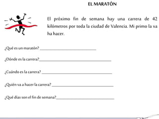 EL MARATÓN
El próximo fin de semana hay una carrera de 42
kilómetros por toda la ciudad de Valencia. Mi primo la va
ha hacer.
¿Quées un maratón? ________________________________
¿Dónde es la carrera?_________________________________________
¿Cuándo es la carrera?________________________________________
¿Quién va a hacerla carrera?___________________________________
¿Quédías son el fin desemana?_________________________________
 