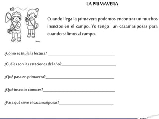LAPRIMAVERA
Cuando llega la primavera podemos encontrar un muchos
insectos en el campo. Yo tengo un cazamariposas para
cuando salimos alcampo.
¿Cómo setitula la lectura? ______________________________________
¿Cuáles son las estaciones del año?_______________________________
¿Quépasa enprimavera?_______________________________________
¿Quéinsectos conoces?_________________________________________
¿Para qué sirve el cazamariposas?_______________________________
 