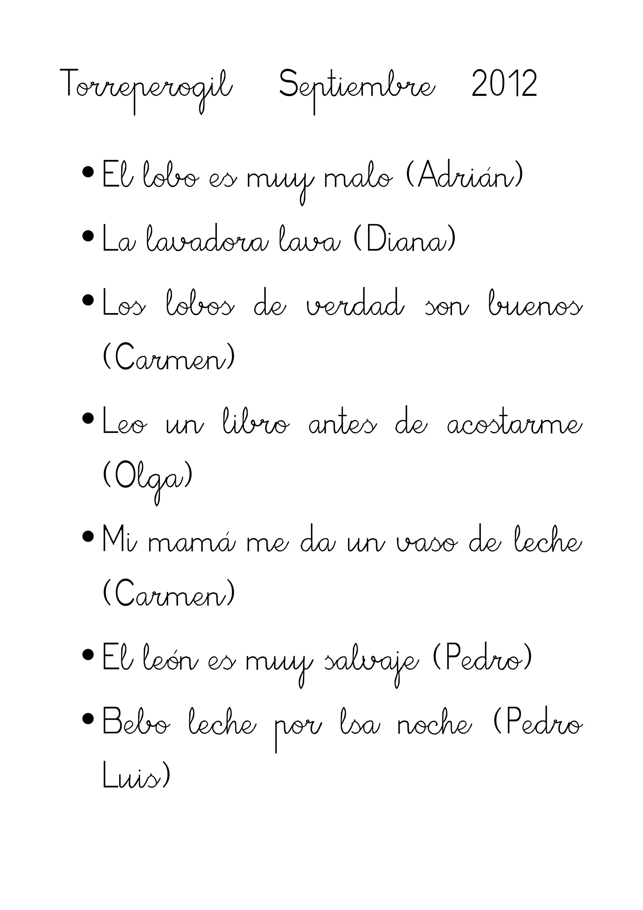 Torreperogil   Septiembre 2012

 •El lobo es muy malo (Adrián)
 •La lavadora lava (Diana)
 •Los lobos de verdad son buenos
  (Carmen)
 •Leo un libro antes de acostarme
  (Olga)
 •Mi mamá me da un vaso de leche
  (Carmen)
 •El león es muy salvaje (Pedro)
 •Bebo leche por lsa noche (Pedro
  Luis)
 