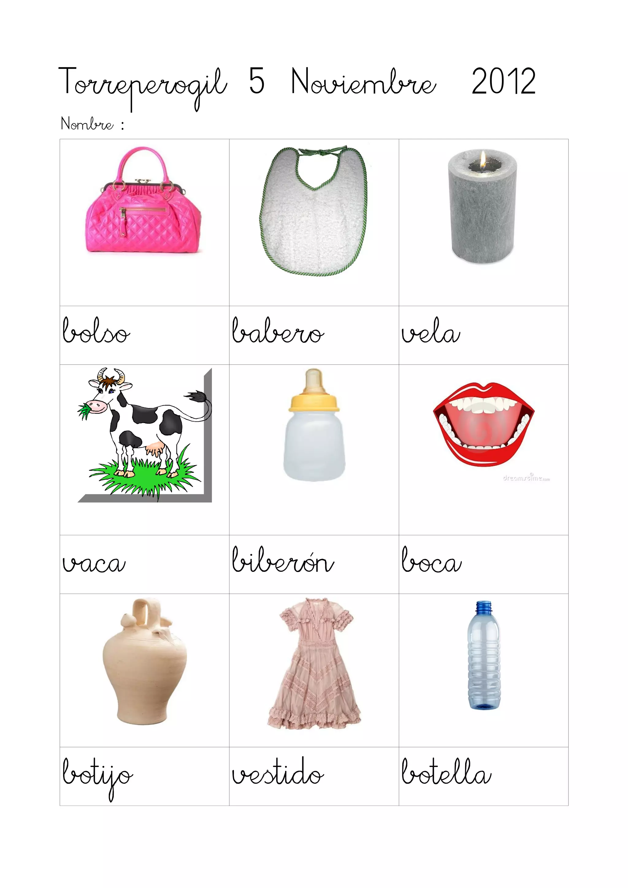 Torreperogil 5 Noviembre 2012
Nombre :




bolso      babero    vela




vaca       biberón   boca




botijo     vestido   botella
 