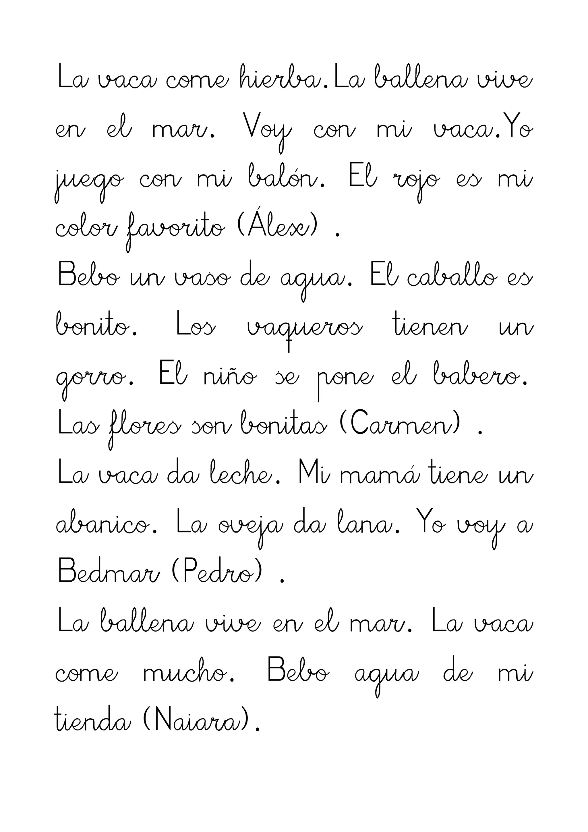 La vaca come hierba.La ballena vive
en el mar. Voy con mi vaca.Yo
juego con mi balón. El rojo es mi
color favorito (Álex) .
Bebo un vaso de agua. El caballo es
bonito. Los vaqueros tienen un
gorro. El niño se pone el babero.
Las flores son bonitas (Carmen) .
La vaca da leche. Mi mamá tiene un
abanico. La oveja da lana. Yo voy a
Bedmar (Pedro) .
La ballena vive en el mar. La vaca
come mucho. Bebo agua de mi
tienda (Naiara).
 