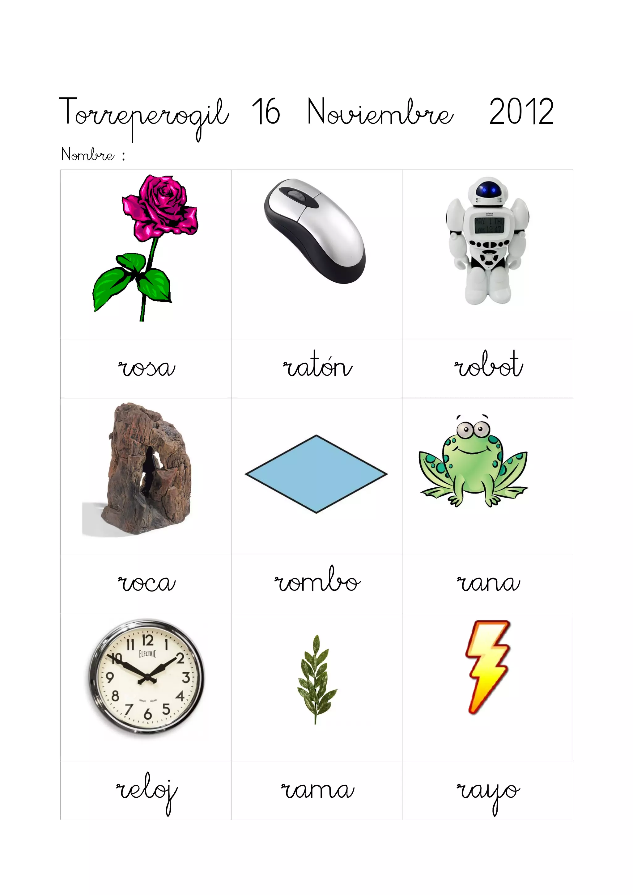 Torreperogil 16 Noviembre 2012
Nombre :




      rosa    ratón    robot




      roca    rombo     rana



      reloj   rama      rayo
 