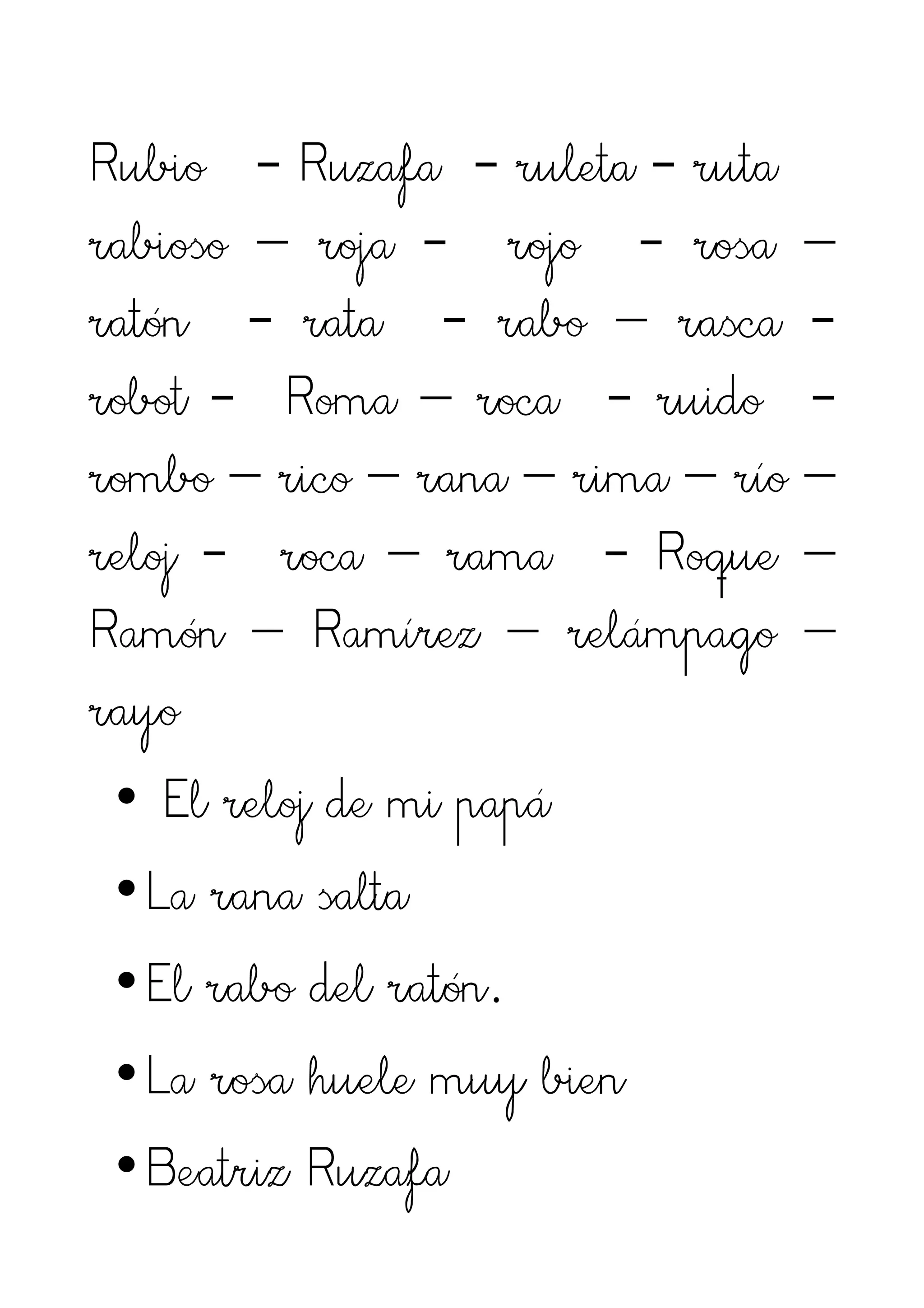 Rubio - Ruzafa - ruleta - ruta
rabioso – roja - rojo - rosa –
ratón - rata - rabo – rasca -
robot - Roma – roca - ruido -
rombo – rico – rana – rima – río –
reloj - roca – rama - Roque –
Ramón – Ramírez – relámpago –
rayo
 • El reloj de mi papá
 •La rana salta
 •El rabo del ratón.
 •La rosa huele muy bien
 •Beatriz Ruzafa
 