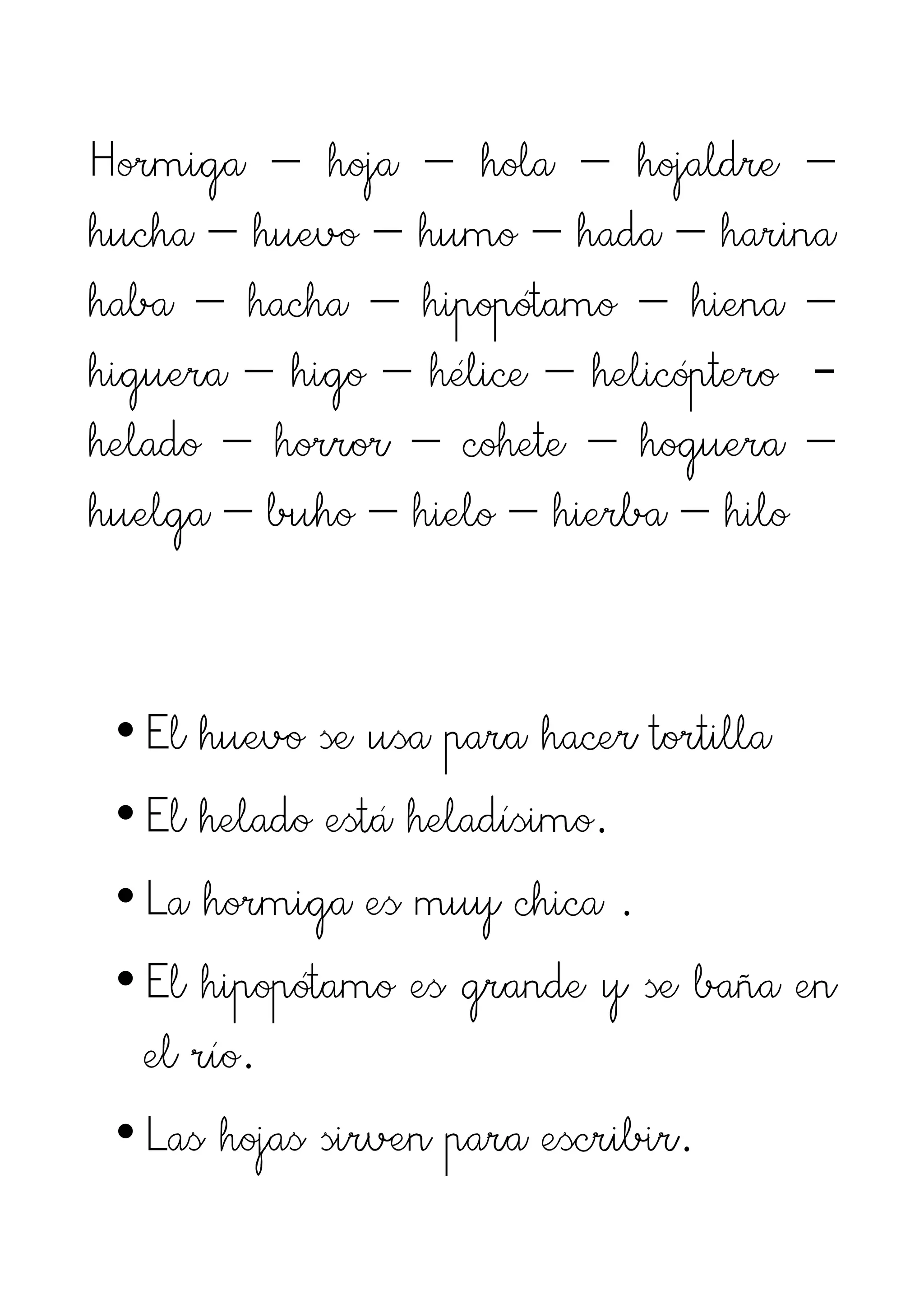Hormiga – hoja – hola – hojaldre –
hucha – huevo – humo – hada – harina
haba – hacha – hipopótamo – hiena –
higuera – higo – hélice – helicóptero -
helado – horror – cohete – hoguera –
huelga – buho – hielo – hierba – hilo


 • El huevo se usa para hacer tortilla
 • El helado está heladísimo.
 • La hormiga es muy chica .
 • El hipopótamo es grande y se baña en
   el río.
 • Las hojas sirven para escribir.
 