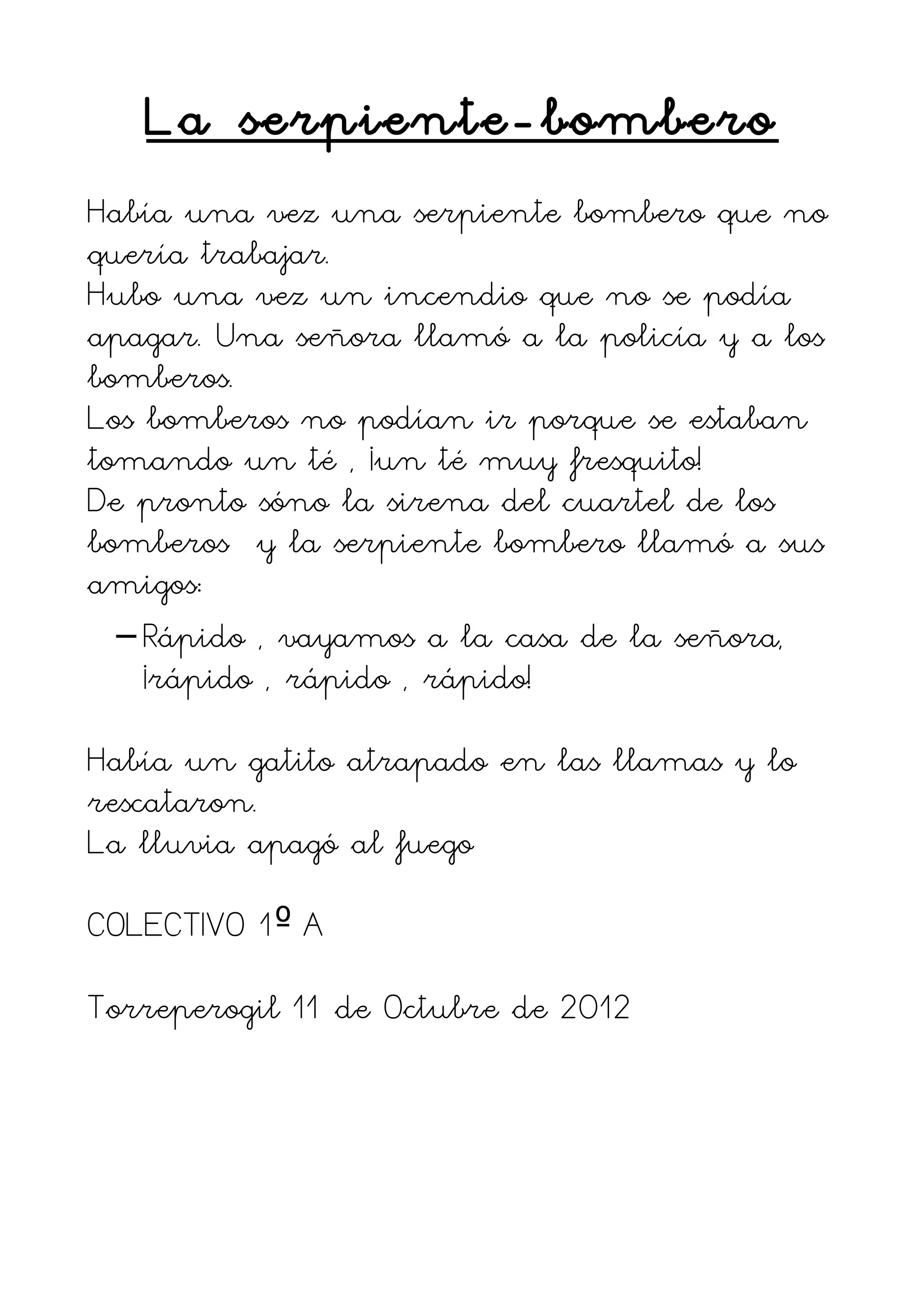 La serpiente-bombero
Había una vez una serpiente bombero que no
quería trabajar.
Hubo una vez un incendio que no se podía
apagar. Una señora llamó a la policía y a los
bomberos.
Los bomberos no podían ir porque se estaban
tomando un té , ¡un té muy fresquito!
De pronto sóno la sirena del cuartel de los
bomberos y la serpiente bombero llamó a sus
amigos:
  – Rápido , vayamos a la casa de la señora,
    ¡rápido , rápido , rápido!

Había un gatito atrapado en las llamas y lo
rescataron.
La lluvia apagó al fuego

COLECTIVO 1º A

Torreperogil 11 de Octubre de 2012
 