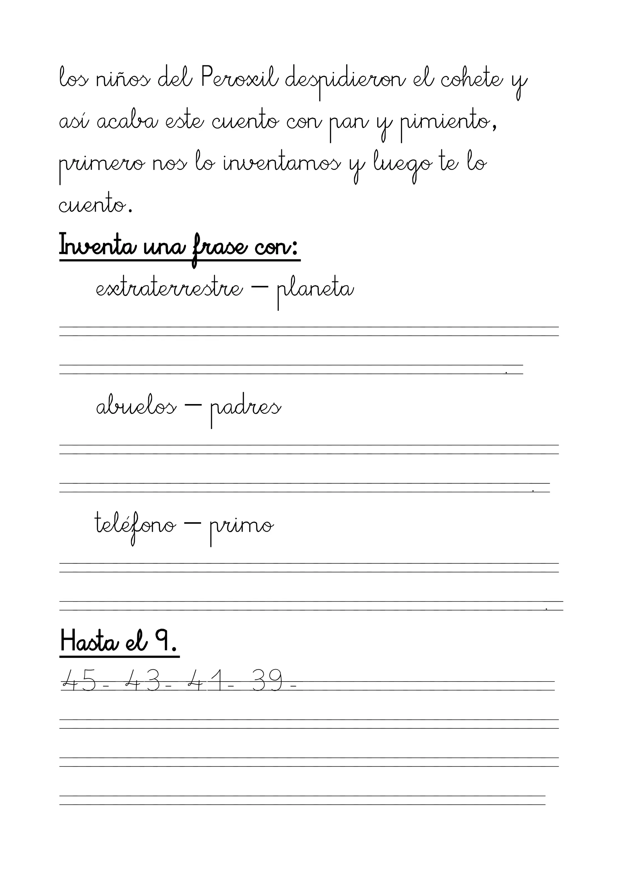 los niños del Peroxil despidieron el cohete y
así acaba este cuento con pan y pimiento,
primero nos lo inventamos y luego te lo
cuento.
Inventa una frase con:
    extraterrestre – planeta

                                          .
   abuelos – padres

                                                .
   teléfono – primo

                                                    .
Hasta el 9.
45- 43- 41- 39-
 