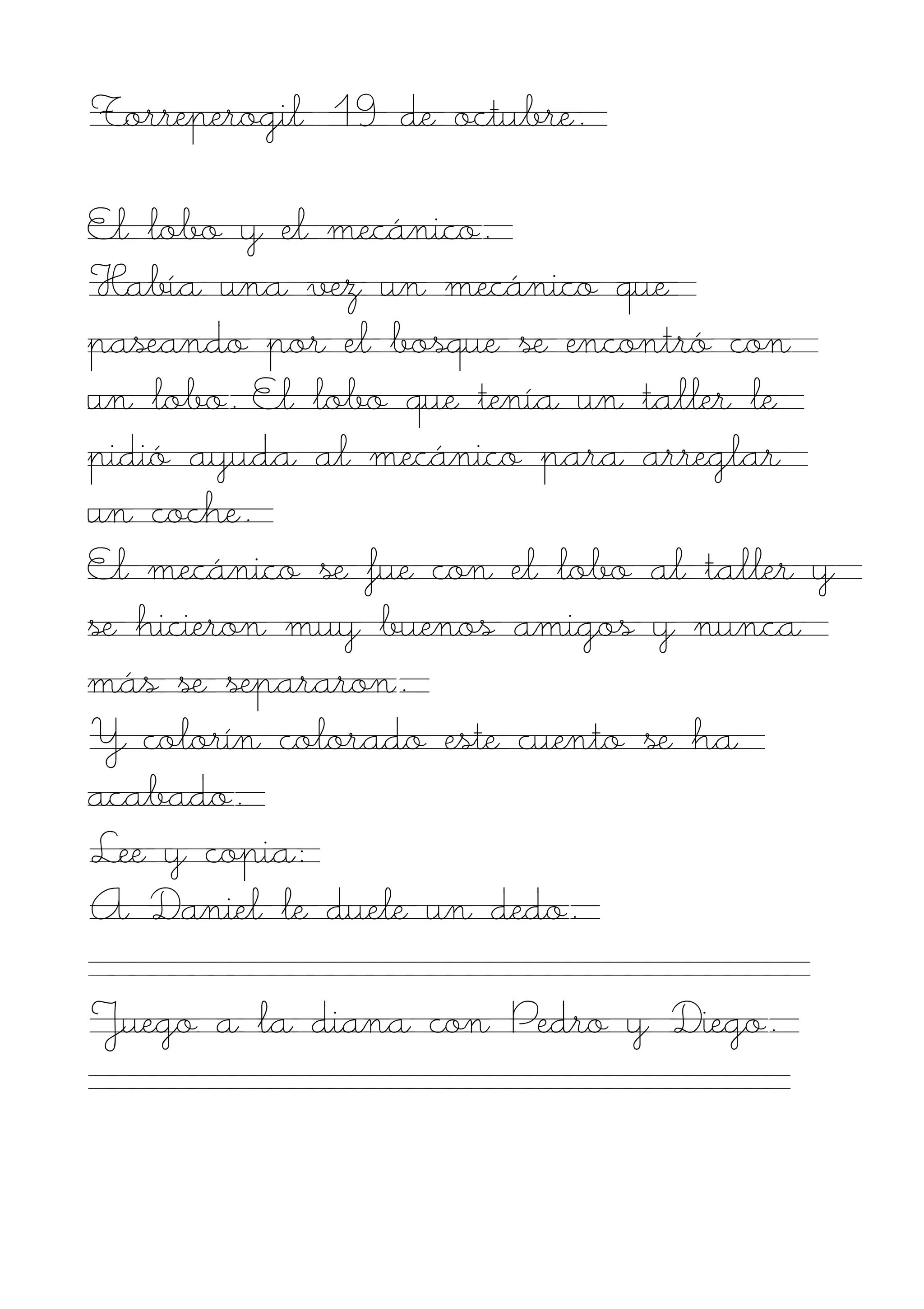 Torreperogil 19 de octubre.

El lobo y el mecánico.
Había una vez un mecánico que
paseando por el bosque se encontró con
un lobo. El lobo que tenía un taller le
pidió ayuda al mecánico para arreglar
un coche.
El mecánico se fue con el lobo al taller y
se hicieron muy buenos amigos y nunca
más se separaron.
Y colorín colorado este cuento se ha
acabado.
Lee y copia:
A Daniel le duele un dedo.

Juego a la diana con Pedro y Diego.
 