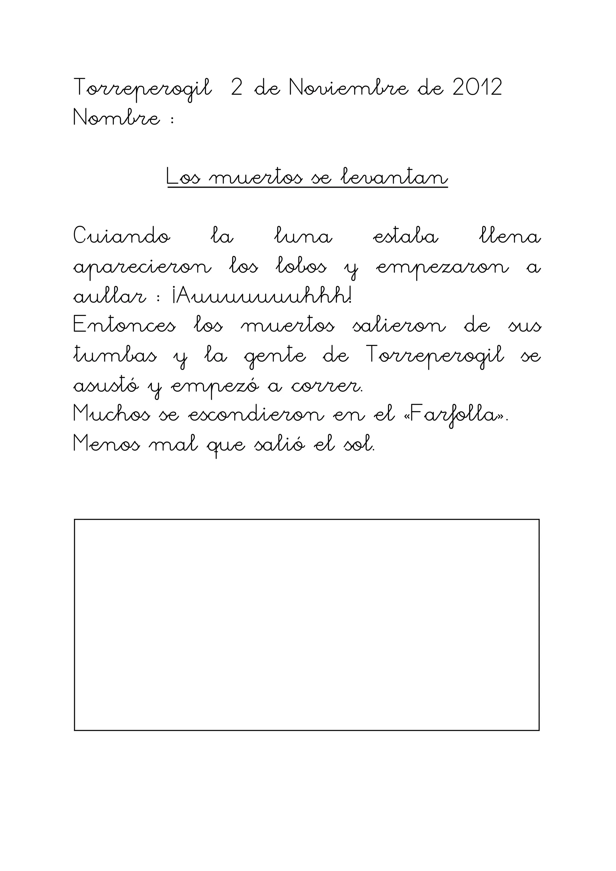 Torreperogil 2 de Noviembre de 2012
Nombre :

       Los muertos se levantan

Cuiando la luna estaba llena
aparecieron los lobos y empezaron a
aullar : ¡Auuuuuuuhhh!
Entonces los muertos salieron de sus
tumbas y la gente de Torreperogil se
asustó y empezó a correr.
Muchos se escondieron en el «Farfolla».
Menos mal que salió el sol.
 