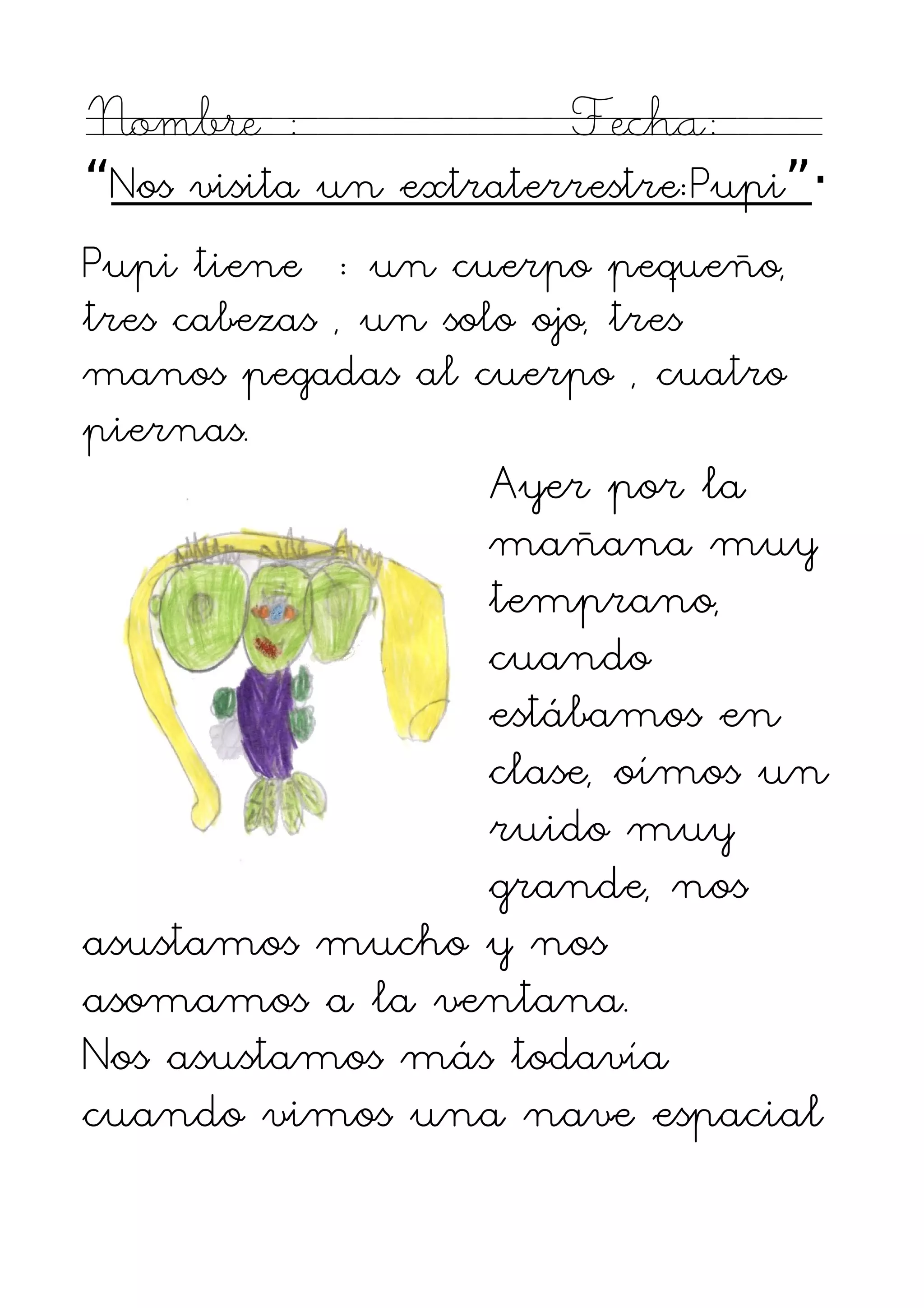 Nombre :               Fecha:
“Nos visita un extraterrestre:Pupi”·
Pupi tiene : un cuerpo pequeño,
tres cabezas , un solo ojo, tres
manos pegadas al cuerpo , cuatro
piernas.
                 Ayer por la
                 mañana muy
                 temprano,
                 cuando
                 estábamos en
                 clase, oímos un
                 ruido muy
                 grande, nos
asustamos mucho y nos
asomamos a la ventana.
Nos asustamos más todavía
cuando vimos una nave espacial
 