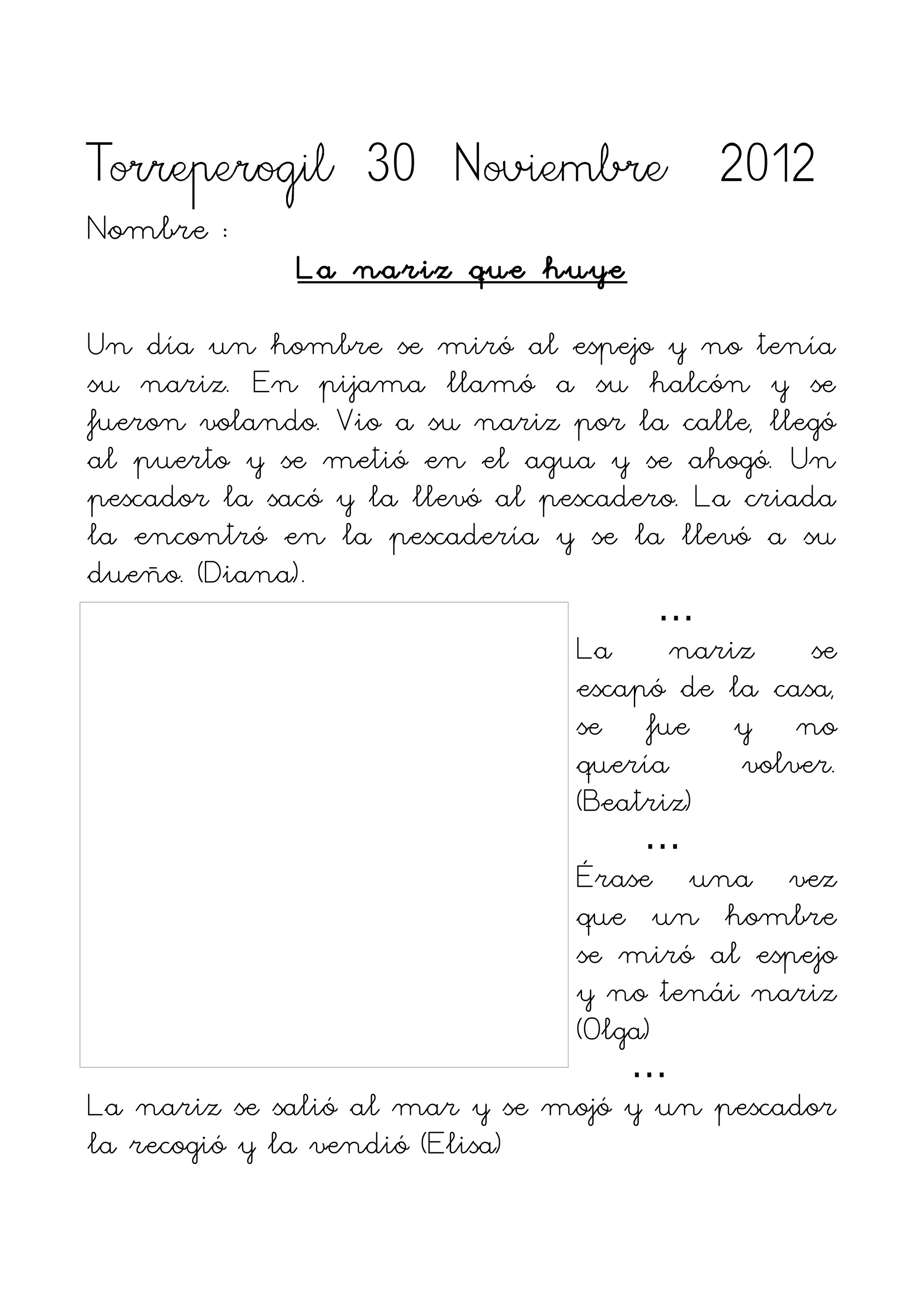 Torreperogil 30 Noviembre 2012
Nombre :
              La nariz que huye

Un día un hombre se miró al espejo y no tenía
su nariz. En pijama llamó a su halcón y se
fueron volando. Vio a su nariz por la calle, llegó
al puerto y se metió en el agua y se ahogó. Un
pescador la sacó y la llevó al pescadero. La criada
la encontró en la pescadería y se la llevó a su
dueño. (Diana).
                                        …
                                 La     nariz     se
                                 escapó de la casa,
                                 se fue y no
                                 quería      volver.
                                 (Beatriz)
                                      …
                                 Érase una vez
                                 que un hombre
                                 se miró al espejo
                                 y no tenái nariz
                                 (Olga)
                                     …
La nariz se salió al mar y se mojó y un pescador
la recogió y la vendió (Elisa)
 