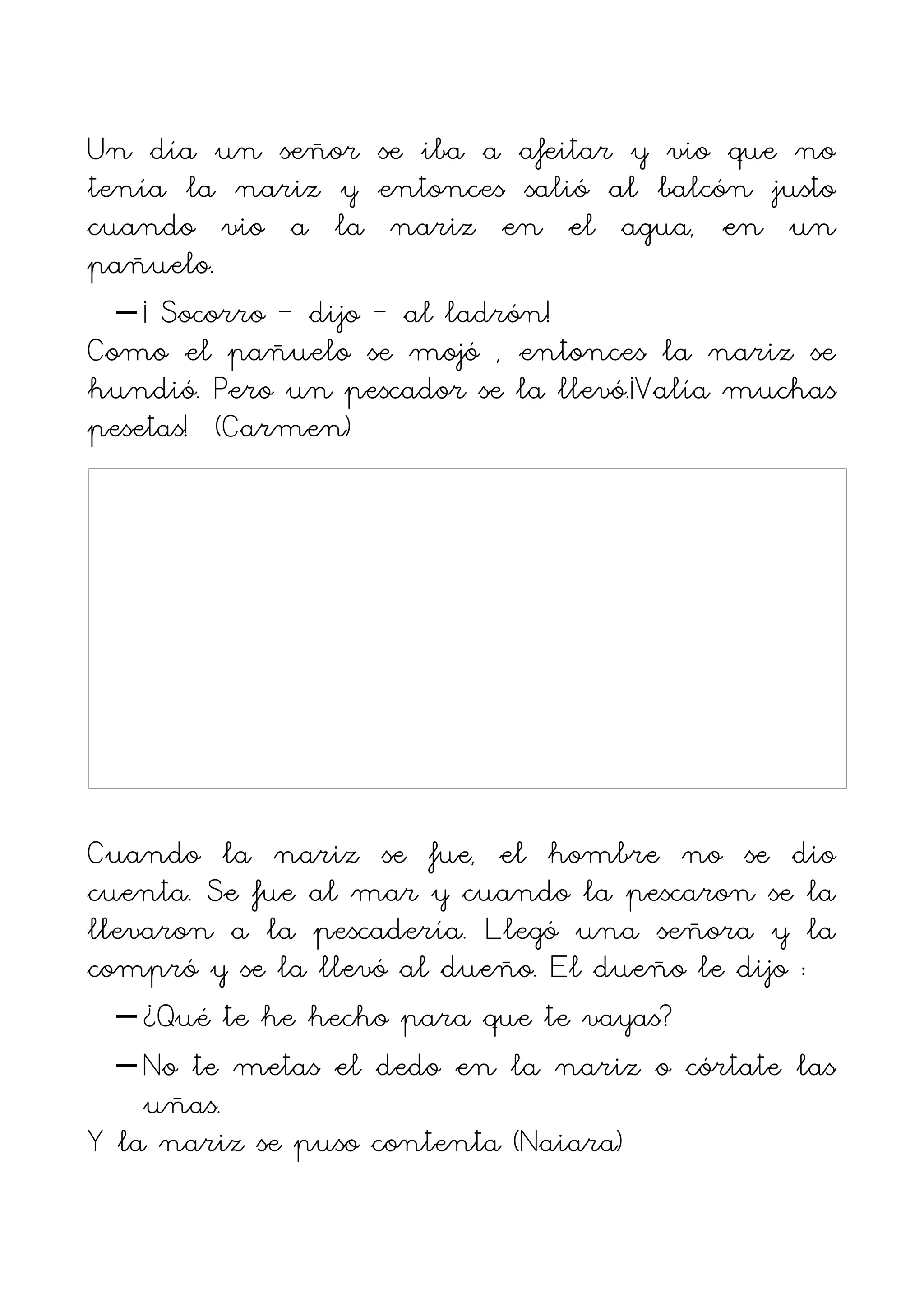 Un día un señor se iba a afeitar y vio que no
tenía la nariz y entonces salió al balcón justo
cuando vio a la nariz en el agua, en un
pañuelo.
  – ¡ Socorro – dijo – al ladrón!
Como el pañuelo se mojó , entonces la nariz se
hundió. Pero un pescador se la llevó.¡Valía muchas
pesetas! (Carmen)




Cuando la nariz se fue, el hombre no se dio
cuenta. Se fue al mar y cuando la pescaron se la
llevaron a la pescadería. Llegó una señora y la
compró y se la llevó al dueño. El dueño le dijo :
  – ¿Qué te he hecho para que te vayas?
  – No te metas el dedo en la nariz o córtate las
    uñas.
Y la nariz se puso contenta (Naiara)
 