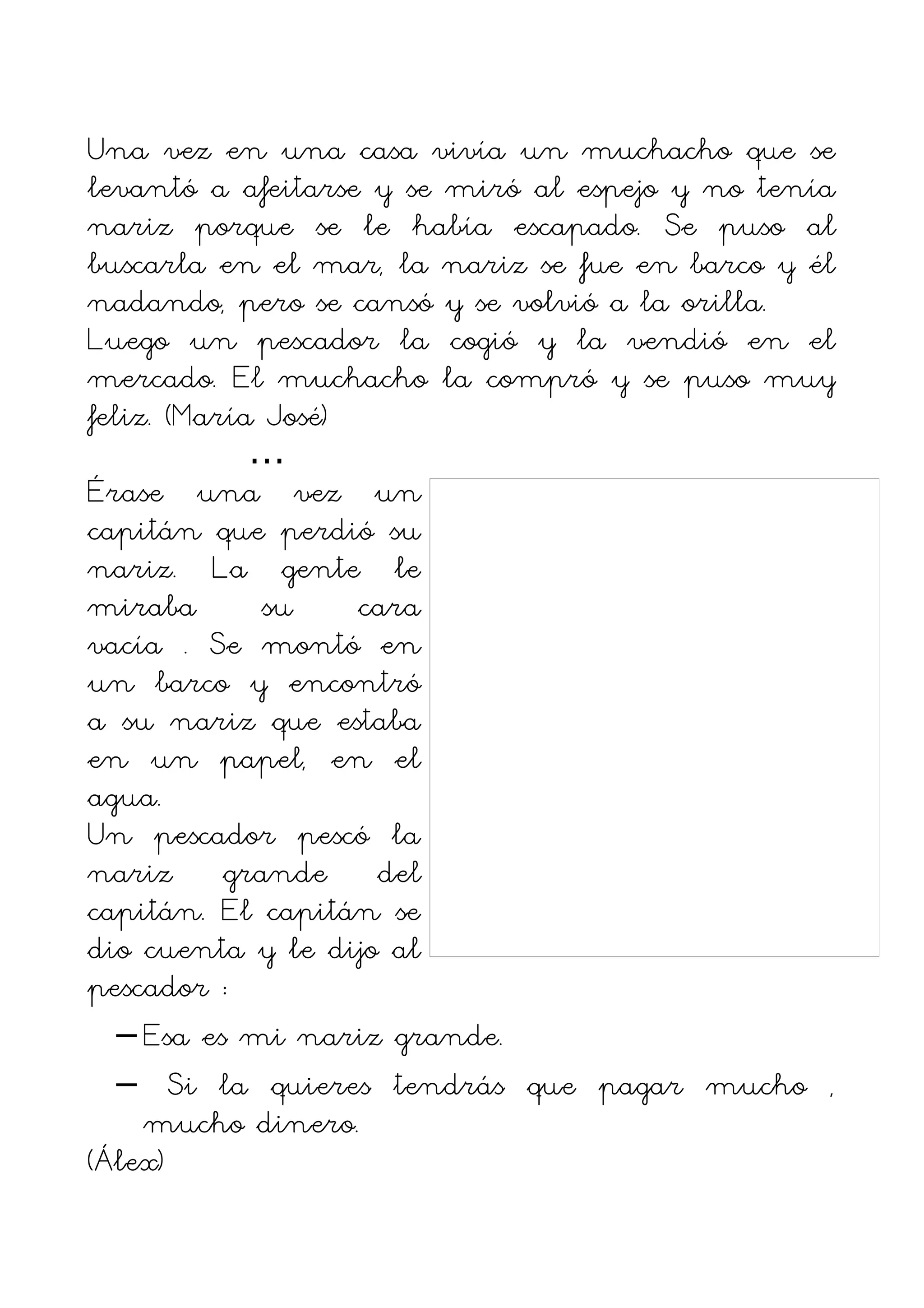 Una vez en una casa vivía un muchacho que se
levantó a afeitarse y se miró al espejo y no tenía
nariz porque se le había escapado. Se puso al
buscarla en el mar, la nariz se fue en barco y él
nadando, pero se cansó y se volvió a la orilla.
Luego un pescador la cogió y la vendió en el
mercado. El muchacho la compró y se puso muy
feliz. (María José)
             …
Érase una vez un
capitán que perdió su
nariz. La gente le
miraba        su    cara
vacía . Se montó en
un barco y encontró
a su nariz que estaba
en un papel, en el
agua.
Un pescador pescó la
nariz grande del
capitán. El capitán se
dio cuenta y le dijo al
pescador :
   – Esa es mi nariz grande.
   – Si la quieres tendrás que pagar mucho ,
     mucho dinero.
(Álex)
 