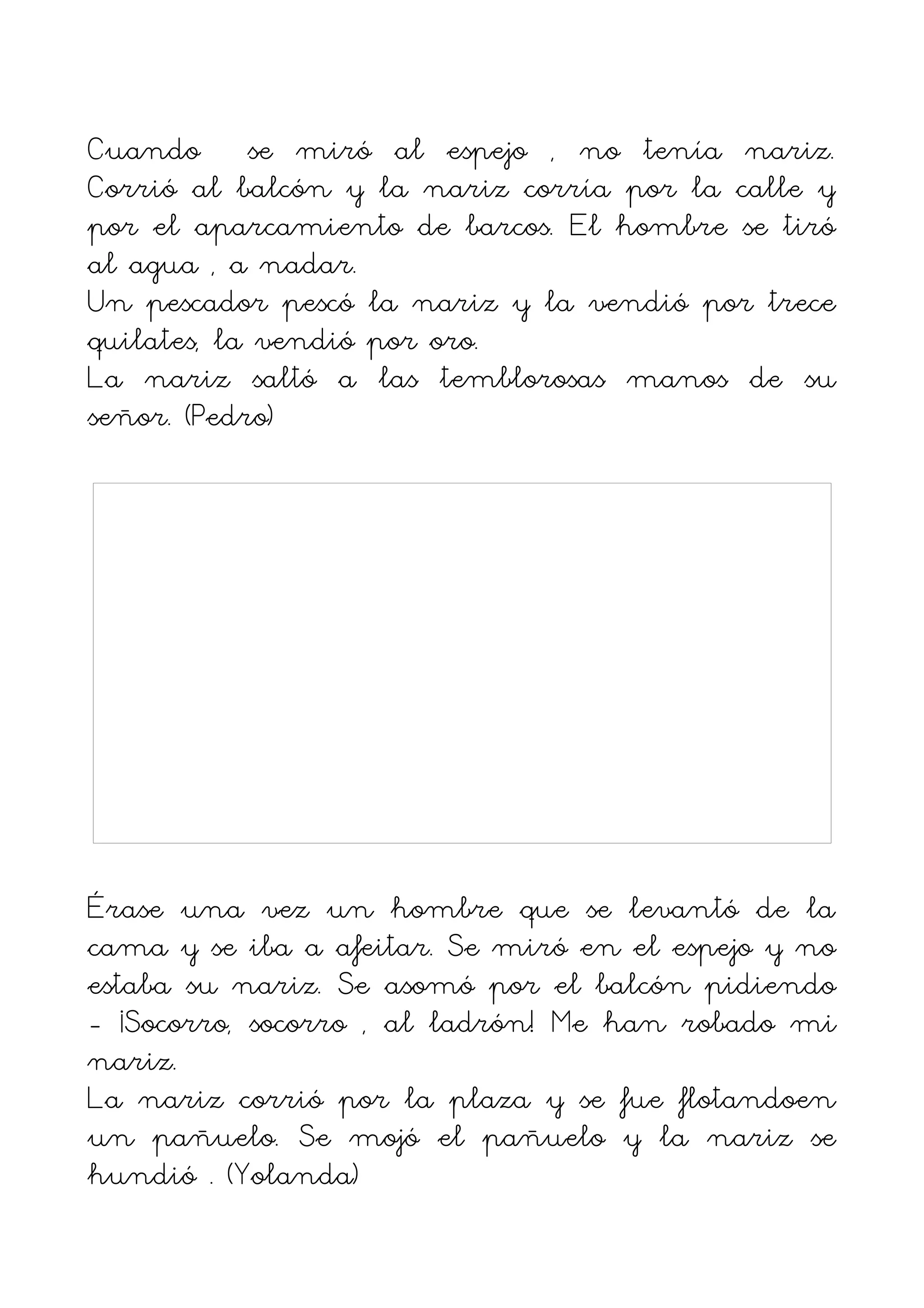 Cuando se miró al espejo , no tenía nariz.
Corrió al balcón y la nariz corría por la calle y
por el aparcamiento de barcos. El hombre se tiró
al agua , a nadar.
Un pescador pescó la nariz y la vendió por trece
quilates, la vendió por oro.
La nariz saltó a las temblorosas manos de su
señor. (Pedro)




Érase una vez un hombre que se levantó de la
cama y se iba a afeitar. Se miró en el espejo y no
estaba su nariz. Se asomó por el balcón pidiendo
- ¡Socorro, socorro , al ladrón! Me han robado mi
nariz.
La nariz corrió por la plaza y se fue flotandoen
un pañuelo. Se mojó el pañuelo y la nariz se
hundió . (Yolanda)
 