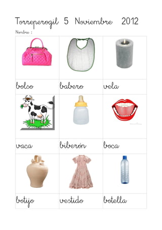 Torreperogil 5 Noviembre 2012
Nombre :




bolso      babero    vela




vaca       biberón   boca




botijo     vestido   botella
 