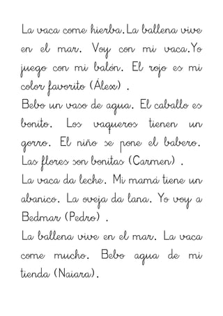 La vaca come hierba.La ballena vive
en el mar. Voy con mi vaca.Yo
juego con mi balón. El rojo es mi
color favorito (Álex) .
Bebo un vaso de agua. El caballo es
bonito. Los vaqueros tienen un
gorro. El niño se pone el babero.
Las flores son bonitas (Carmen) .
La vaca da leche. Mi mamá tiene un
abanico. La oveja da lana. Yo voy a
Bedmar (Pedro) .
La ballena vive en el mar. La vaca
come mucho. Bebo agua de mi
tienda (Naiara).
 