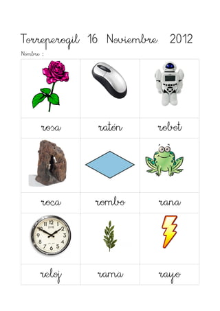 Torreperogil 16 Noviembre 2012
Nombre :




      rosa    ratón    robot




      roca    rombo     rana



      reloj   rama      rayo
 