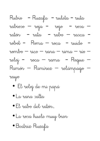 Rubio - Ruzafa - ruleta - ruta
rabioso – roja - rojo - rosa –
ratón - rata - rabo – rasca -
robot - Roma – roca - ruido -
rombo – rico – rana – rima – río –
reloj - roca – rama - Roque –
Ramón – Ramírez – relámpago –
rayo
 • El reloj de mi papá
 •La rana salta
 •El rabo del ratón.
 •La rosa huele muy bien
 •Beatriz Ruzafa
 