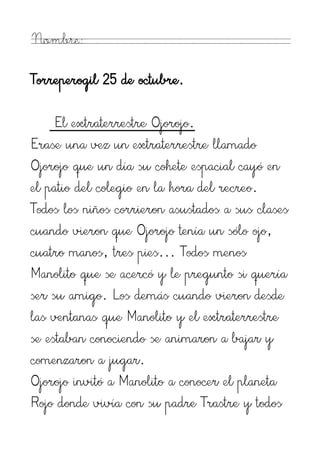 Nombre:

Torreperogil 25 de octubre.

     El extraterrestre Ojorojo.
Erase una vez un extraterrestre llamado
Ojorojo que un día su cohete espacial cayó en
el patio del colegio en la hora del recreo.
Todos los niños corrieron asustados a sus clases
cuando vieron que Ojorojo tenía un sólo ojo,
cuatro manos, tres pies... Todos menos
Manolito que se acercó y le pregunto si quería
ser su amigo. Los demás cuando vieron desde
las ventanas que Manolito y el extraterrestre
se estaban conociendo se animaron a bajar y
comenzaron a jugar.
Ojorojo invitó a Manolito a conocer el planeta
Rojo donde vivía con su padre Trastre y todos
 