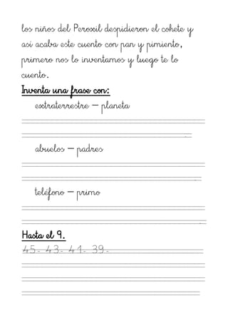 los niños del Peroxil despidieron el cohete y
así acaba este cuento con pan y pimiento,
primero nos lo inventamos y luego te lo
cuento.
Inventa una frase con:
    extraterrestre – planeta

                                          .
   abuelos – padres

                                                .
   teléfono – primo

                                                    .
Hasta el 9.
45- 43- 41- 39-
 