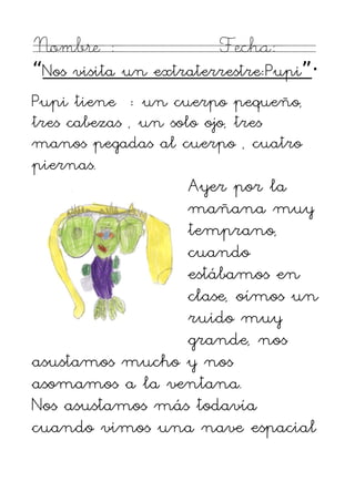 Nombre :               Fecha:
“Nos visita un extraterrestre:Pupi”·
Pupi tiene : un cuerpo pequeño,
tres cabezas , un solo ojo, tres
manos pegadas al cuerpo , cuatro
piernas.
                 Ayer por la
                 mañana muy
                 temprano,
                 cuando
                 estábamos en
                 clase, oímos un
                 ruido muy
                 grande, nos
asustamos mucho y nos
asomamos a la ventana.
Nos asustamos más todavía
cuando vimos una nave espacial
 