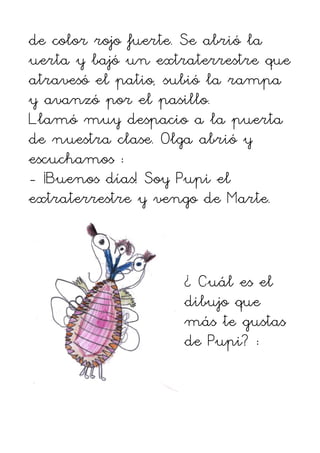 de color rojo fuerte. Se abrió la
uerta y bajó un extraterrestre que
atravesó el patio, subió la rampa
y avanzó por el pasillo.
Llamó muy despacio a la puerta
de nuestra clase. Olga abrió y
escuchamos :
- ¡Buenos días! Soy Pupi el
extraterrestre y vengo de Marte.



                    ¿ Cuál es el
                    dibujo que
                    más te gustas
                    de Pupi? :
 
