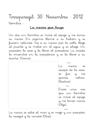 Torreperogil 30 Noviembre 2012
Nombre :
              La nariz que huye

Un día un hombre se miró al espejo y no tenía
su nariz. En pijama llamó a su halcón y se
fueron volando. Vio a su nariz por la calle, llegó
al puerto y se metió en el agua y se ahogó. Un
pescador la sacó y la llevó al pescadero. La criada
la encontró en la pescadería y se la llevó a su
dueño. (Diana).
                                        …
                                 La     nariz     se
                                 escapó de la casa,
                                 se fue y no
                                 quería      volver.
                                 (Beatriz)
                                      …
                                 Érase una vez
                                 que un hombre
                                 se miró al espejo
                                 y no tenái nariz
                                 (Olga)
                                     …
La nariz se salió al mar y se mojó y un pescador
la recogió y la vendió (Elisa)
 