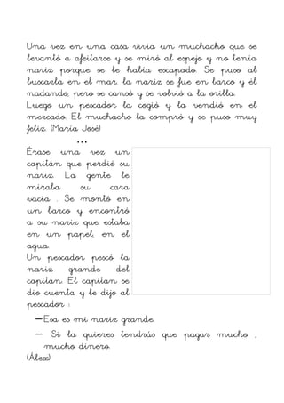 Una vez en una casa vivía un muchacho que se
levantó a afeitarse y se miró al espejo y no tenía
nariz porque se le había escapado. Se puso al
buscarla en el mar, la nariz se fue en barco y él
nadando, pero se cansó y se volvió a la orilla.
Luego un pescador la cogió y la vendió en el
mercado. El muchacho la compró y se puso muy
feliz. (María José)
             …
Érase una vez un
capitán que perdió su
nariz. La gente le
miraba        su    cara
vacía . Se montó en
un barco y encontró
a su nariz que estaba
en un papel, en el
agua.
Un pescador pescó la
nariz grande del
capitán. El capitán se
dio cuenta y le dijo al
pescador :
   – Esa es mi nariz grande.
   – Si la quieres tendrás que pagar mucho ,
     mucho dinero.
(Álex)
 