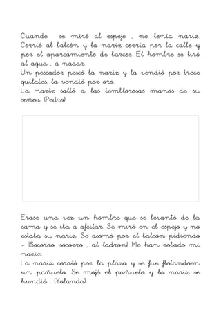 Cuando se miró al espejo , no tenía nariz.
Corrió al balcón y la nariz corría por la calle y
por el aparcamiento de barcos. El hombre se tiró
al agua , a nadar.
Un pescador pescó la nariz y la vendió por trece
quilates, la vendió por oro.
La nariz saltó a las temblorosas manos de su
señor. (Pedro)




Érase una vez un hombre que se levantó de la
cama y se iba a afeitar. Se miró en el espejo y no
estaba su nariz. Se asomó por el balcón pidiendo
- ¡Socorro, socorro , al ladrón! Me han robado mi
nariz.
La nariz corrió por la plaza y se fue flotandoen
un pañuelo. Se mojó el pañuelo y la nariz se
hundió . (Yolanda)
 