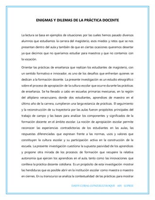 DAISYCORALGONZÁLEZROQUE 601 LEPREE
ENIGMAS Y DILEMAS DE LA PRÁCTICA DOCENTE
La lectura se basa en ejemplos de situaciones por las cueles hemos pasado diversos
alumnos que estudiamos la carrera del magisterio, esos miedos y retos que se nos
presentan dentro del aula y también de que en ciertas ocasiones queremos desertar
ya que decimos que no queríamos estudiar para maestros y que no contamos con
la vocación.
Orientar las prácticas de enseñanza que realizan los estudiantes de magisterio, con
un sentido formativo e innovador, es uno de los desafíos que enfrentan quienes se
dedican a la formación docente. La presente investigación es un estudio etnográfico
sobre el proceso de apropiación de la cultura escolar que ocurre durante las prácticas
de enseñanza. Se ha llevado a cabo en escuelas primarias mexicanas, en la región
del altiplano veracruzano, donde dos estudiantes, aprendices de maestro en el
último año de la carrera, cumplieron una larga estancia de prácticas. El seguimiento
y la reconstrucción de su trayectoria por las aulas fueron propósitos principales del
trabajo de campo y las bases para analizar los componentes y significados de la
formación docente en el ámbito escolar. La noción de apropiación escolar permite
reconocer las experiencias contradictorias de los estudiantes en las aulas, las
respuestas diferenciadas que expresan frente a las normas, usos y valores que
constituyen la cultura escolar y su participación activa en la construcción de la
escuela. La presente investigación cuestiona la supuesta pasividad de los aprendices
y propone otra mirada de los procesos de formación que recupere la relativa
autonomía que ejercen los aprendices en el aula, tanto como las innovaciones que
conlleva la práctica docente cotidiana. Es un propósito de esta investigación mostrar
las hendiduras que es posible abrir en la institución escolar como maestra o maestro
en ciernes. En su transcurso se analiza la contextualidad de las prácticas para mostrar
 